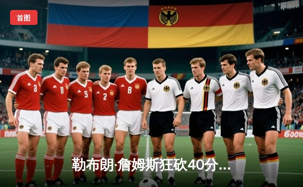 勒布朗·詹姆斯狂砍40分三双 湖人加时险胜勇士缔造经典对决