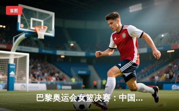 巴黎奥运会女篮决赛：中国队逆转胜美国队，首夺奥运金牌创历史