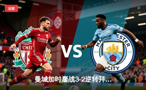 曼城加时鏖战3-2逆转拜仁，哈兰德双响锁定欧冠四强席位