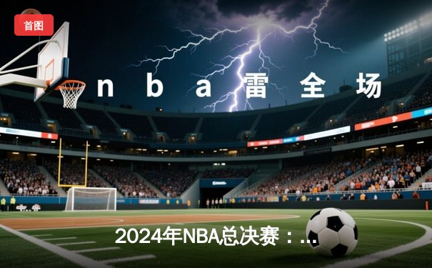 2024年NBA总决赛：凯尔特人险胜掘金，塔图姆狂砍42分夺赛点