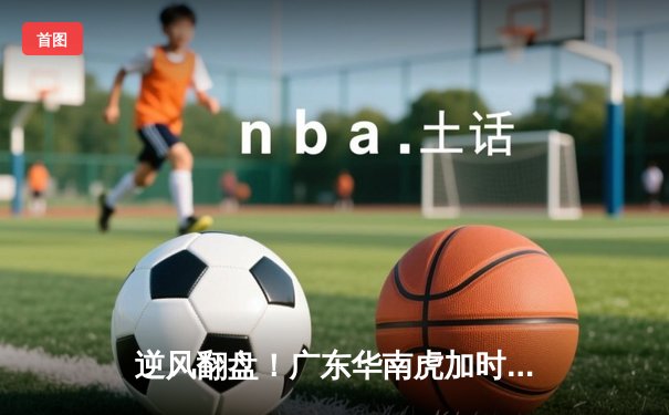 逆风翻盘！广东华南虎加时鏖战力克辽宁本钢，胡明轩30分创生涯新高